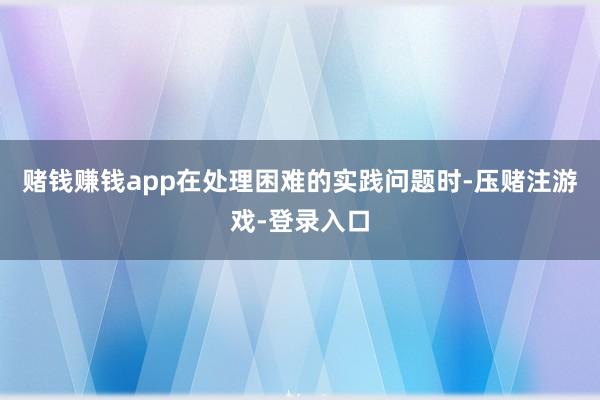赌钱赚钱app在处理困难的实践问题时-压赌注游戏-登录入口