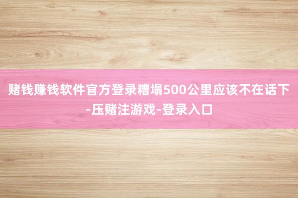 赌钱赚钱软件官方登录糟塌500公里应该不在话下-压赌注游戏-登录入口