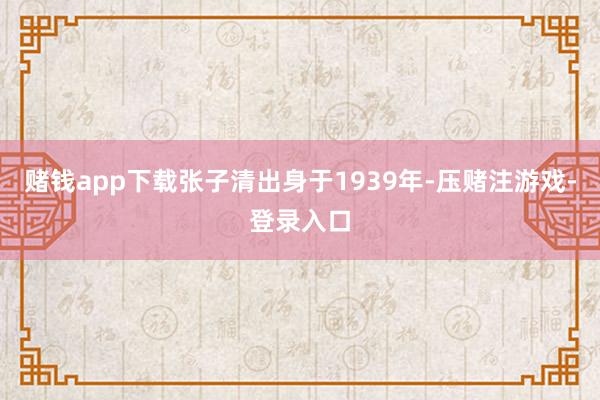 赌钱app下载张子清出身于1939年-压赌注游戏-登录入口