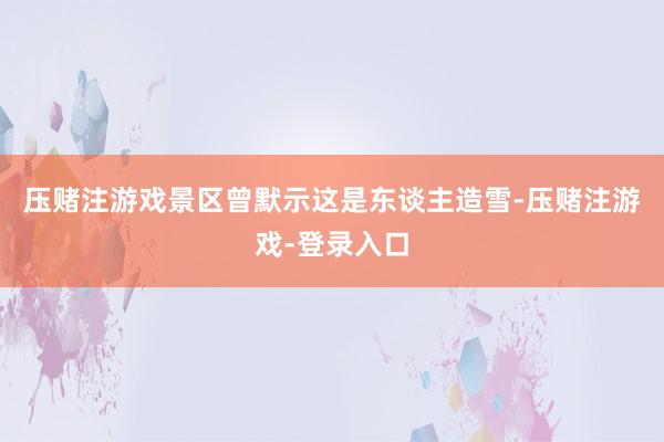 压赌注游戏景区曾默示这是东谈主造雪-压赌注游戏-登录入口