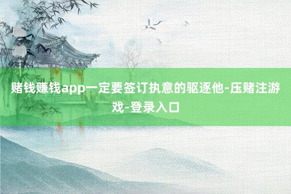赌钱赚钱app一定要签订执意的驱逐他-压赌注游戏-登录入口