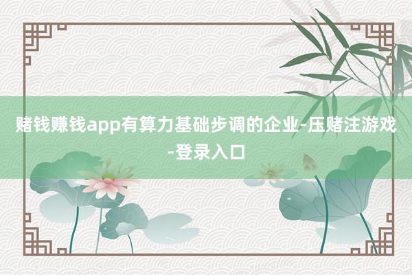 赌钱赚钱app有算力基础步调的企业-压赌注游戏-登录入口