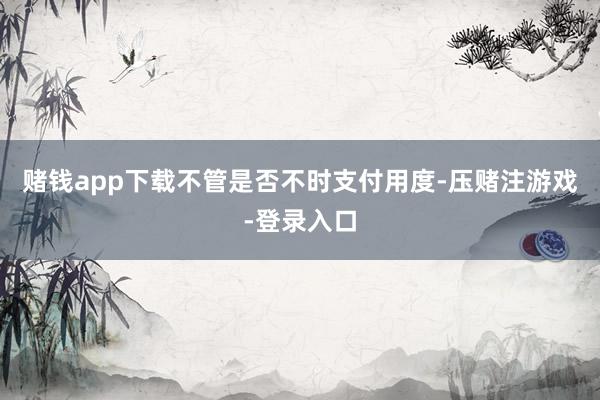 赌钱app下载不管是否不时支付用度-压赌注游戏-登录入口