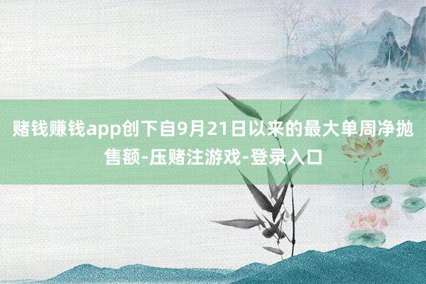 赌钱赚钱app创下自9月21日以来的最大单周净抛售额-压赌注游戏-登录入口