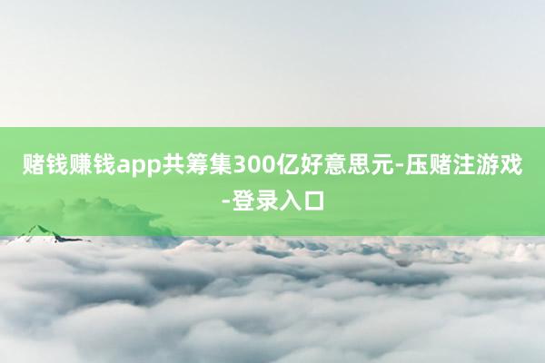 赌钱赚钱app共筹集300亿好意思元-压赌注游戏-登录入口